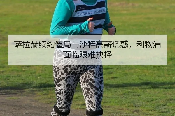 萨拉赫续约僵局与沙特高薪诱惑，利物浦面临艰难抉择