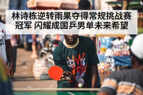 林诗栋逆转雨果夺得常规挑战赛冠军 闪耀成国乒男单未来希望