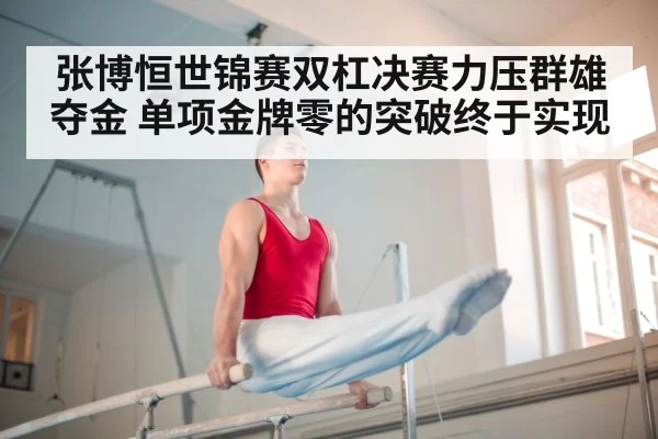张博恒世锦赛双杠决赛力压群雄夺金 单项金牌零的突破终于实现